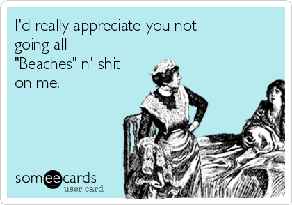 I'd really appreciate you not
going all
"Beaches" n' shit
on me. 