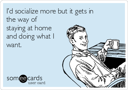 I’d socialize more but it gets in
the way of
staying at home
and doing what I
want.