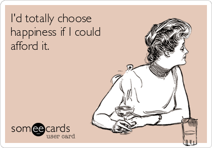 I'd totally choose
happiness if I could
afford it.