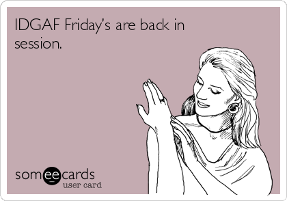 IDGAF Friday’s are back in
session.