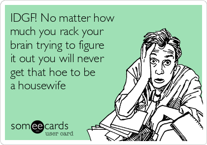 IDGF! No matter how
much you rack your
brain trying to figure
it out you will never
get that hoe to be
a housewife