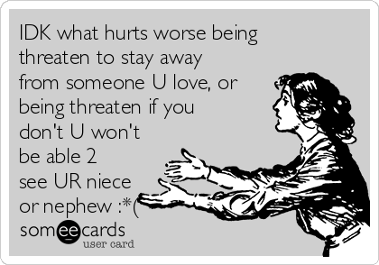 IDK what hurts worse being
threaten to stay away
from someone U love, or
being threaten if you
don't U won't
be able 2
see UR niece
or nephew :*(