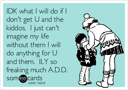 IDK what I will do if I
don't get U and the
kiddos.  I just can't
imagine my life
without them I will
do anything for U
and them.  ILY so
freaking much A.D.D.