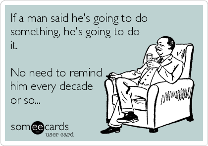 If a man said he's going to do
something, he's going to do
it.

No need to remind
him every decade
or so...