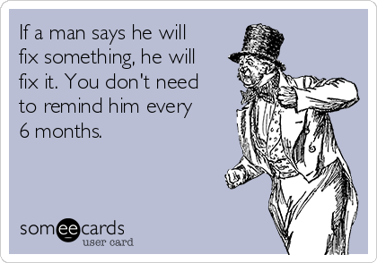 If a man says he will
fix something, he will
fix it. You don't need
to remind him every
6 months. 