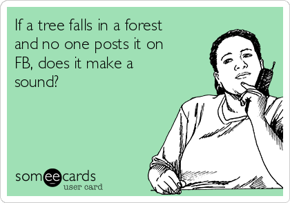 If a tree falls in a forest
and no one posts it on
FB, does it make a
sound?