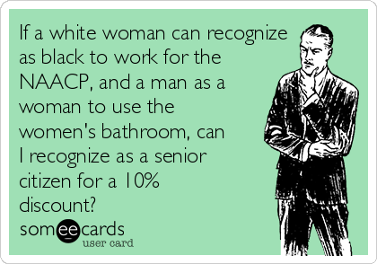 If a white woman can recognize
as black to work for the
NAACP, and a man as a
woman to use the
women's bathroom, can
I recognize as a senior
citizen for a 10%
discount?