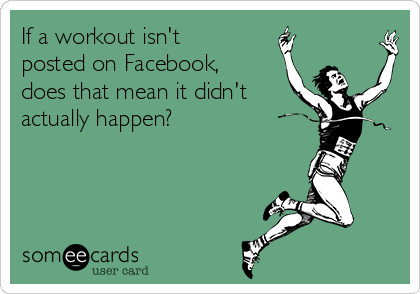 If a workout isn't
posted on Facebook,
does that mean it didn't
actually happen?