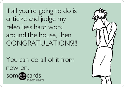 If all you're going to do is 
criticize and judge my
relentless hard work
around the house, then
CONGRATULATIONS!!! 

You can do all of it from
now on.