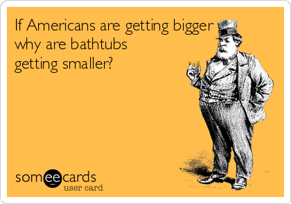 If Americans are getting bigger
why are bathtubs
getting smaller?