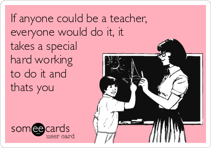 If anyone could be a teacher, 
everyone would do it, it
takes a special
hard working
to do it and
thats you