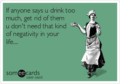 If anyone says u drink too
much, get rid of them
u don't need that kind
of negativity in your
life....