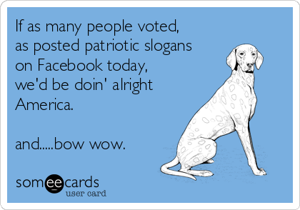 If as many people voted,
as posted patriotic slogans
on Facebook today,
we'd be doin' alright
America. 

and.....bow wow.