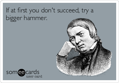 If at first you don't succeed, try a
bigger hammer.