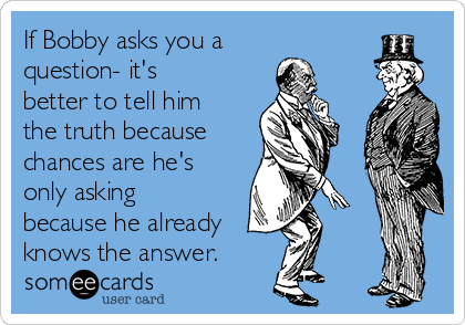 If Bobby asks you a
question- it's
better to tell him
the truth because 
chances are he's
only asking
because he already
knows the answer.