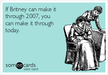 If Britney can make it
through 2007, you
can make it through
today.