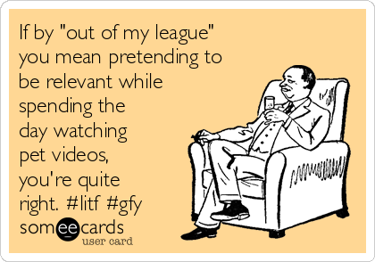 If by "out of my league"
you mean pretending to
be relevant while
spending the
day watching
pet videos,
you're quite
right. #litf #gfy