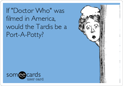 If "Doctor Who" was
filmed in America,
would the Tardis be a
Port-A-Potty?