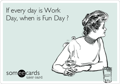 If every day is Work
Day, when is Fun Day ?