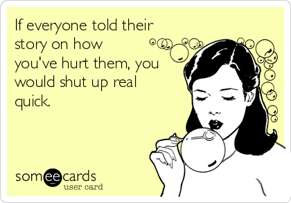 If everyone told their
story on how
you've hurt them, you
would shut up real
quick.