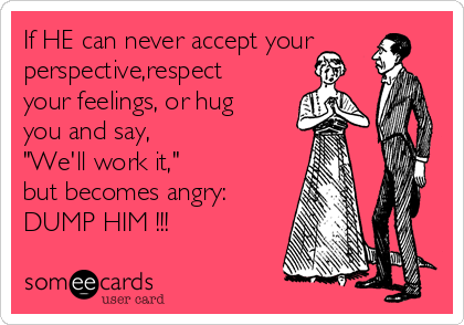 If HE can never accept your
perspective,respect
your feelings, or hug
you and say, 
"We'll work it," 
but becomes angry:
DUMP HIM !!! 