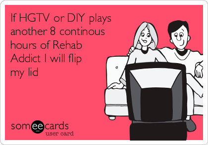 If HGTV or DIY plays
another 8 continous
hours of Rehab
Addict I will flip
my lid