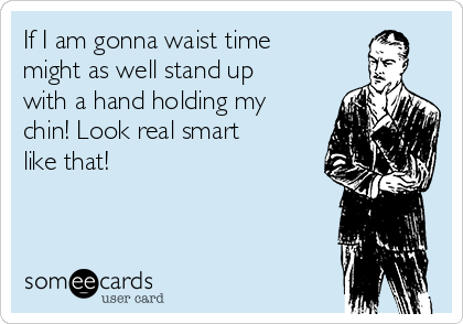 If I am gonna waist time
might as well stand up
with a hand holding my
chin! Look real smart
like that!