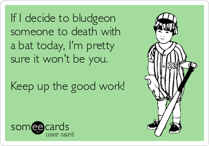 If I decide to bludgeon
someone to death with
a bat today, I'm pretty
sure it won't be you.

Keep up the good work!