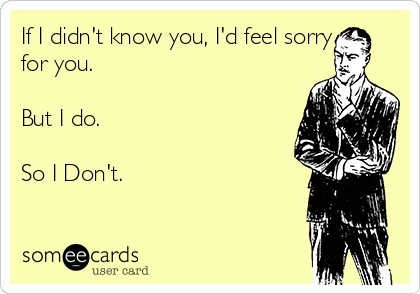 If I didn't know you, I'd feel sorry
for you.  

But I do.

So I Don't.