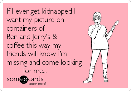 If I ever get kidnapped I  
want my picture on
containers of                  
Ben and Jerry's &
coffee this way my
friends will know I'm
missing and come looking  
        for me...