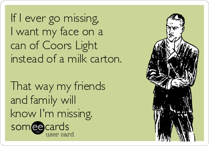 If I ever go missing,
I want my face on a
can of Coors Light
instead of a milk carton.

That way my friends 
and family will 
know I'm missing. 