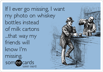 If I ever go missing, I want
my photo on whiskey
bottles instead
of milk cartons
...that way my
friends will
know I'm
missing.