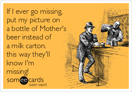 If I ever go missing,
put my picture on
a bottle of Mother's
beer instead of
a milk carton.
this way they'll
know I'm
missing!