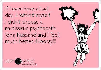 If I ever have a bad
day, I remind myself
I didn't choose a
narcissistic psychopath
for a husband and I feel
much better. Hooray!!!