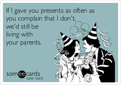 If I gave you presents as often as
you complain that I don't, 
we'd still be
living with 
your parents.