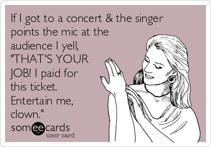 If I got to a concert & the singer
points the mic at the
audience I yell,
"THAT'S YOUR
JOB! I paid for
this ticket.
Entertain me,
clown."