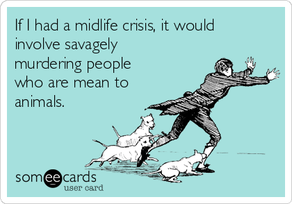 If I had a midlife crisis, it would
involve savagely
murdering people
who are mean to
animals.