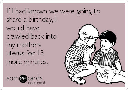 If I had known we were going to
share a birthday, I
would have
crawled back into
my mothers
uterus for 15
more minutes.