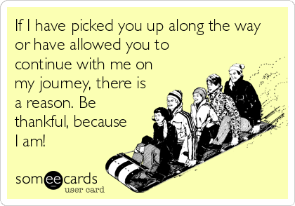 If I have picked you up along the way
or have allowed you to
continue with me on
my journey, there is
a reason. Be
thankful, because
I am!