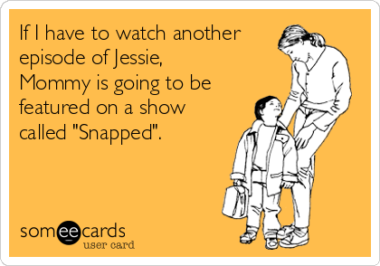 If I have to watch another
episode of Jessie,
Mommy is going to be
featured on a show
called "Snapped".