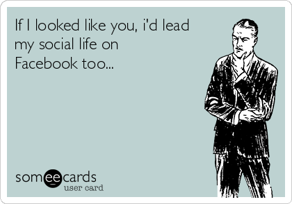 If I looked like you, i'd lead
my social life on
Facebook too...

