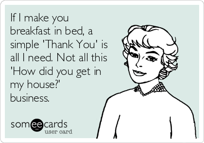 If I make you
breakfast in bed, a
simple 'Thank You' is
all I need. Not all this
'How did you get in
my house?'
business.