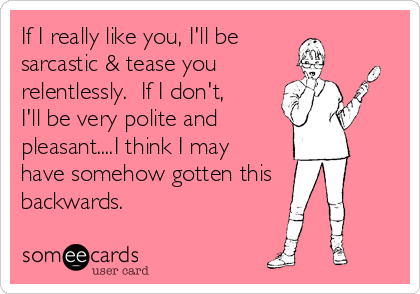 If I really like you, I'll be   
sarcastic & tease you
relentlessly.  If I don't,
I'll be very polite and      
pleasant....I think I may
have somehow gotten this
backwards.