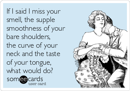 If I said I miss your
smell, the supple
smoothness of your
bare shoulders,
the curve of your
neck and the taste
of your tongue,
what would do?