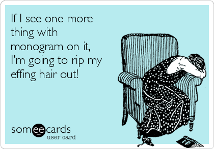 If I see one more
thing with
monogram on it,
I'm going to rip my
effing hair out!