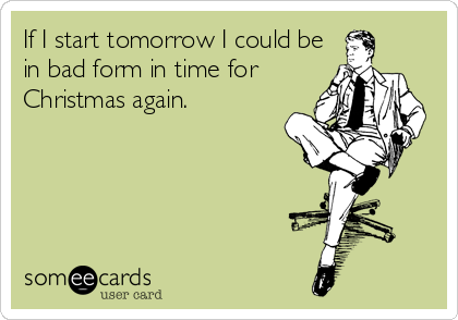 If I start tomorrow I could be
in bad form in time for
Christmas again.