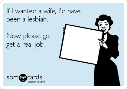 If I wanted a wife, I'd have
been a lesbian. 

Now please go
get a real job. 