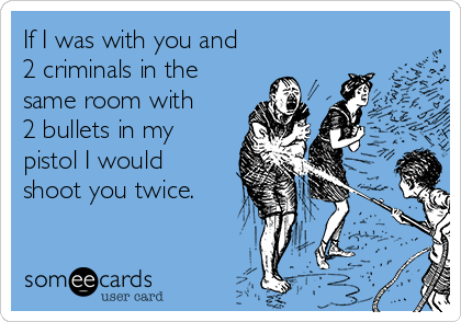 If I was with you and
2 criminals in the
same room with
2 bullets in my
pistol I would
shoot you twice.