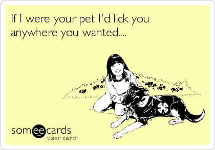 If I were your pet I'd lick you
anywhere you wanted.... 