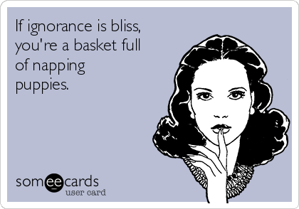 If ignorance is bliss,
you're a basket full
of napping
puppies.